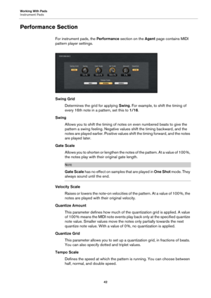 Page 42Working With Pads
Instrument Pads42
Performance Section
For instrument pads, the Performance section on the Agent  page contains MIDI 
pattern player settings.
Swing Grid
Determines the grid for applying  Swing. 
 For example, to shift the timing of 
every 16th note in a pattern, set this to  1/16.
Swing Allows you to shift the timing of notes on even numbered beats to give the 
pattern 
 a swing feeling. Ne gative values shift the timing backward, and the 
notes are played earlier. Positive values shift...