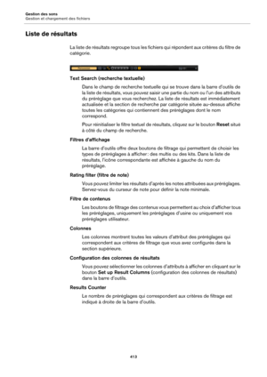 Page 413Gestion des sons
Gestion et chargement des fichiers413
Liste de résultats
La liste de résultats regroupe tous les fichiers qui répondent aux critères du filtre de 
catégorie.
Text Search (recherche textuelle)Dans le champ de recherche textuelle qui  s
 e trouve dans la barre d’outils de 
la liste de résultats, vous pouvez saisir  une partie du nom ou l’un des attributs 
du préréglage que vous recherchez. La liste de résultats est immédiatement 
actualisée et la section de recherche par catégorie située...
