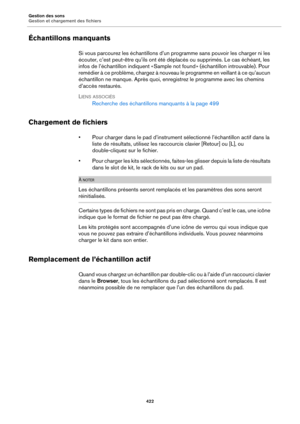 Page 422Gestion des sons
Gestion et chargement des fichiers422
Échantillons manquants
Si vous parcourez les échantillons d’un programme sans pouvoir les charger ni les 
écouter, c’est peut-être qu’ils ont été déplacés ou supprimés. Le cas échéant, les 
infos de l’échantillon indiquent « Sample not found » (échantillon introuvable). Pour 
remédier à ce problème, chargez à nouveau le programme en veillant à ce qu’aucun 
échantillon ne manque. Après quoi, enregistrez le programme avec les chemins 
d’accès...