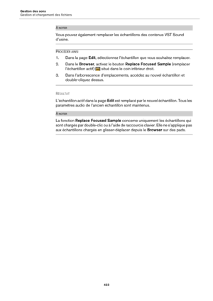 Page 423Gestion des sons
Gestion et chargement des fichiers423
À NOTER
Vous pouvez également remplacer les échantillons des contenus VST Sound 
d’usine.
PROCÉDÉR AINSI
1. Dans la page Edit, sélectionnez l’échantillon que vous souhaitez remplacer.
2. Dans le  Browser, activez le bouton  Replace Focused Sample  (remplacer 
l’échantillon actif)   situé dans le coin inférieur droit.
3. Dans l’arborescence d’emplacements, accédez au nouvel échantillon et 
double-cliquez dessus.
RÉSULTAT 
L’échantillon acti f dans la...
