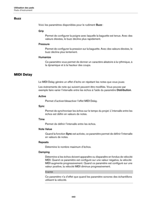 Page 440Utilisation des pads
Pads d’instrument440
Buzz
Voici les paramètres disponibles pour le rudiment Buzz :
Grip Permet de configurer la poigne avec la qu
 elle la baguette est tenue. Avec des 
valeurs élevées, le buzz décline plus rapidement.
Pressure Permet de configurer la pression sur la baguette. Avec des valeurs élevées, le 
buz
z décline plus lentement.
Humanize Ce paramètre vous permet de donner un caractère aléatoire à la rythmique, à 
la dyn
 amique et à la hauteur des coups.
MIDI Delay
Le MIDI...