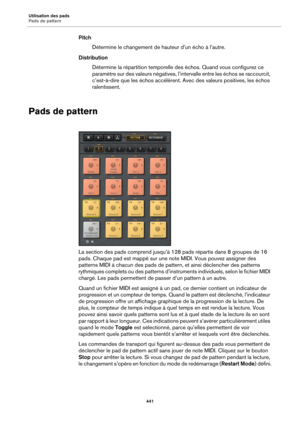 Page 441Utilisation des pads
Pads de pattern441
PitchDétermine le changement de hauteur d’un écho à l’autre.
Distribution Détermine la répartition temporelle des échos. Quand vous configurez ce 
paramètre 
 sur des valeurs négatives, l’intervalle entre les échos se raccourcit, 
c’est-à-dire que les échos accélèrent. Avec des valeurs positives, les échos 
ralentissent.
Pads de pattern
La section des pads comprend jusqu’à 1 28 pads répartis dans 8 groupes de 16 
pads. Chaque pad est mappé sur une note  MIDI. Vous...