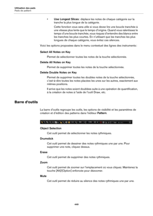 Page 449Utilisation des pads
Pads de pattern449
•Use Longest Slices  : déplace les notes de chaque catégorie sur la 
tranche la plus longue de la catégorie.
Cette fonction vous sera utile si vous devez lire une boucle tranchée à 
une vitesse plus lente que le tempo d’origine. Quand vous ralentissez le 
tempo d’une boucle tranchée, vous risquez d’entendre des blancs entre 
les tranches les plus courtes. En n’utilisant que les tranches les plus 
longues de chaque catégorie, vous évitez ces silences.
Voici les...