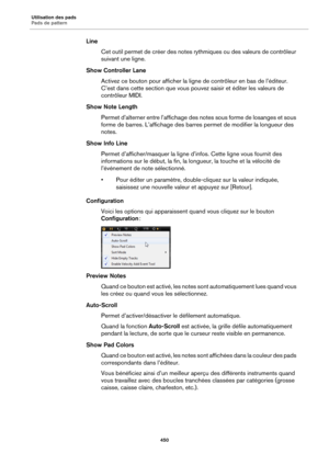 Page 450Utilisation des pads
Pads de pattern450
LineCet outil permet de créer des notes rythmiques ou des valeurs de contrôleur 
suiv
ant une ligne.
Show Controller Lane Activez ce bouton pour afficher la ligne de contrôleur en bas de l’éditeur. 
C’e
st dans cette section que vous pouvez saisir et éditer les valeurs de 
contrôleur MIDI.
Show Note Length Permet d’alterner entre l’affichage des notes sous forme de losanges et sous 
form
e de barres. L’affichage des barres permet de modifier la longueur des...