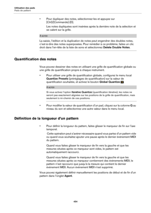 Page 454Utilisation des pads
Pads de pattern454
• Pour dupliquer des notes, sélectionnez-les et appuyez sur [Ctrl]/[Commande]-[D].
Les notes dupliquées sont insérées après  la der
 nière note de la sélection et 
se calent sur la grille.
À NOTER
La saisie, l’édition et la duplication de notes peut engendrer des doubles notes, 
c’est-à-dire des notes superposées. Pour remédier à ce problème, faites un clic 
droit dans l’en-tête de la liste de sons et sélectionnez  Delete Double Notes.
Quantification des notes
Vous...