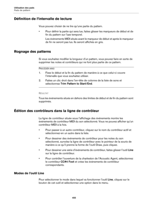 Page 455Utilisation des pads
Pads de pattern455
Définition de l’intervalle de lecture
Vous pouvez choisir de ne lire qu’une partie du pattern.
• Pour définir la partie qui  sera lue, faites 
 glisser les marqueurs de début et de 
fin du pattern sur l’axe temporel.
Les événements MIDI situés avant le marqueur de début et après le marqueur 
de
  fin ne seront pas lus. Ils seront affichés en gris.
Rognage des patterns
Si vous souhaitez modifier la longueur d’un pattern, vous pouvez faire en sorte de 
supprimer les...