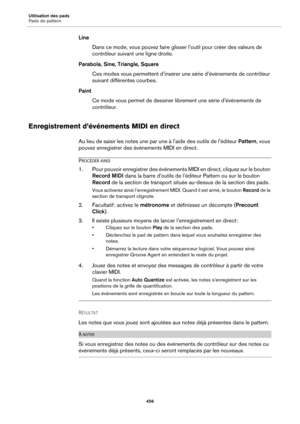 Page 456Utilisation des pads
Pads de pattern456
LineDans ce mode, vous pouvez faire glisser l’outil pour créer des valeurs de 
con
trôleur suivant une ligne droite.
Parabola, Sine, Triangle, Square Ces modes vous permettent d’insérer une série d’événements de contrôleur 
suiv
ant différentes courbes.
Paint Ce mode vous permet de dessiner librement une série d’événements de 
c
ontrôleur.
Enregistrement d’événements MIDI en direct
Au lieu de saisir les notes une par une à l’aide des outils de l’éditeur  Pattern,...