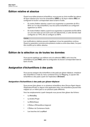 Page 460Beat Agent
Édition du son460
Édition relative et absolue
Quand vous éditez plusieurs échantillons, vous pouvez au choix modifier les valeurs 
de façon absolue pour tous les échantillons (ABS) ou de façon relative ( REL) en 
configurant le bouton correspon dant dans la barre d’outils.
• En mode d’édition absolue, quand vo u
 s augmentez un paramètre de 50 à 
60  % sur l’un des échantillons, tous les autres échantillons se configurent 
éga
 lement sur 60  %.
• En mode d’édition relati ve, 
 quand vous...