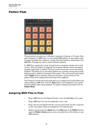 Page 47Working With Pads
Pattern Pads47
Pattern Pads
The pad section provides up to 128 pads, organized in 8 groups of 16 pads. Each 
pad is mapped to a MIDI note. You can assign MIDI patterns to each pattern pad, 
to trigger complete drum patterns or sing le instrument patterns, depending on the 
MIDI files. The pads are used to switch between patterns.
If a MIDI file is assigned to a pad, th e pad shows a progress indicator and a beat 
counter. When the pattern is triggered, the progress indicator shows the...