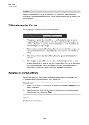 Page 464Beat Agent
Édition du son464
À NOTER
Quand vous modifiez la plage de vélocités d’un échantillon, les échantillons 
adjacents s’adaptent automatiquement, car les plages de vélocités ne peuvent pas 
se superposer.
Édition du mapping d’un pad
Chaque pad peut contenir jusqu’à huit échantillons.
• Vous pouvez ajouter des échantillons en  les faisant glisser sur la vue de 
mapping. Ils peuvent être insérés entre deux autres échantillons, après le 
dernier échantillon ou avant le premier échantillon. Le point...