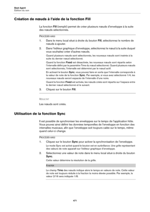 Page 471Beat Agent
Édition du son471
Création de nœuds à l’aide de la fonction Fill
La fonction Fill (remplir) permet de créer plusieurs nœuds d’enveloppe à la suite 
des nœuds sélectionnés.
PROCÉDÉR AINSI
1. Dans le menu local situé à droite du bouton  Fill, sélectionnez le nombre de 
nœuds à ajouter.
2. Dans l’éditeur graphique d’enveloppe, sélectionnez le nœud à la suite duquel 
vous souhaitez créer d’autres nœuds.
Quand plusieurs nœuds sont sélectionnés, les nouveaux nœuds sont insérés à la 
suite du dernier...
