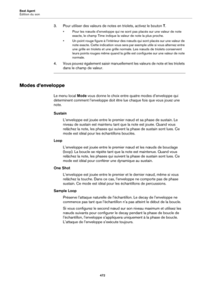 Page 472Beat Agent
Édition du son472
3. Pour utiliser des valeurs de notes en triolets, activez le bouton T.
• Pour les nœuds d’enveloppe qui ne sont  pas placés sur une valeur de note 
exacte, le champ Time indique la valeur de note la plus proche.
• Un point rouge figure à l’intérieur des nœuds qui sont placés sur une valeur de  note exacte. Cet
 te indication vous sera  par exemple utile si vous alternez entre 
une grille en triolets et une grille normal e. Les nœuds de triolets conservent 
leurs points...