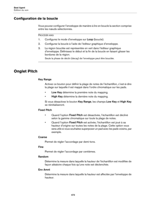 Page 473Beat Agent
Édition du son473
Configuration de la boucle
Vous pouvez configurer l’enveloppe de manière à lire en boucle la section comprise 
entre les nœuds sélectionnés.
PROCÉDÉR AINSI
1. Configurez le mode d’enveloppe sur Loop (boucle).
2. Configurez la boucle à l’aide  de l’éditeur graphique d’enveloppe.
3. La région bouclée est représentée  e
 n vert dans l’éditeur graphique 
d’enveloppe. Définissez le début et la fin de la bouc le en faisant glisser les 
bordures de la région.
Seule la phase de...