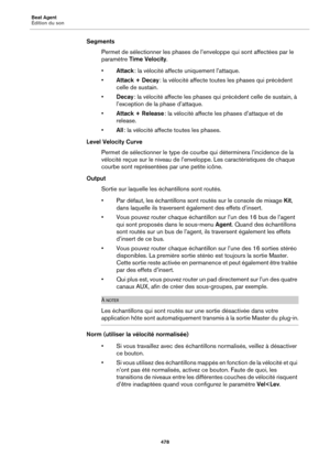 Page 478Beat Agent
Édition du son478
SegmentsPermet de sélectionner les phases de l’enveloppe qui sont affectées par le 
paramètre  Time Velocity .
• A
ttack  : la vélocité affecte uniquement l’attaque.
• Attack + Decay  : la vélocité affecte toutes les phases qui précèdent 
celle de sustain.
• Decay  : la vélocité affecte les phases qui précèdent celle de sustain, à 
l’exception de la  phase d’attaque.
• Attack + Release  : la vélocité affecte les phases d’attaque et de 
release.
• All : la vélocité affecte...