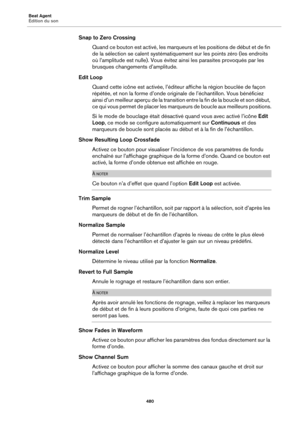 Page 480Beat Agent
Édition du son480
Snap to Zero CrossingQuand ce bouton est activé, les marqueur s et les positions de début et de fin 
de
  la sélection se calent systématiquem ent sur les points zéro (les endroits 
où l’amplitude est nulle). Vous évitez ainsi les parasites provoqués par les 
brusques changements d’amplitude.
Edit Loop Quand cette icône est activée, l’éditeu r affic
 he la région bouclée de façon 
répétée, et non la forme d’onde originale de l’échantillon. Vous bénéficiez 
ainsi d’un meilleur...