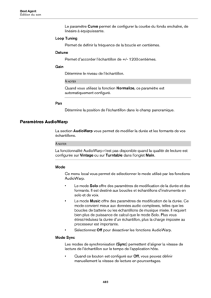 Page 483Beat Agent
Édition du son483
Le paramètre Curve permet de configurer la courbe du fondu enchaîné, de 
linéaire à équipuissante.
Loop Tuning Permet de définir la fréquence de la boucle en centièmes.
Detune Permet d’accorder l’échantillon de +/-  1200  centièmes.
Gain Détermine le niveau de l’échantillon.
À NOTER
Quand vous utilisez la fonction  Normalize, ce paramètre est 
automatiquement configuré.
Pan
Détermine la position de l’échant illon 
 dans le champ panoramique.
Paramètres AudioWarp
La section...