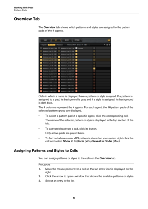 Page 50Working With Pads
Pattern Pads50
Overview Tab
The Overview  tab shows which patterns and styles are assigned to the pattern 
pads of the 4 agents.
Cells in which a name is disp layed have a pattern or style 
 assigned. If a pattern is 
assigned to a pad, its background is gray and if a style is assi gned, its background 
is dark blue.
The 4 columns represent the 4 agents. For ea ch agent, the 16 pattern pads of the 
selected pattern group are displayed.
• To select a pattern pad of a specific agent,...