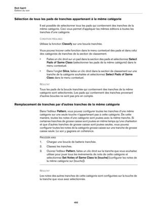 Page 493Beat Agent
Édition du son493
Sélection de tous les pads de tranches appartenant à la même catégorie
Il est possible de sélectionner tous les pads qui contiennent des tranches de la 
même catégorie. Ceci vous permet d’appliquer les mêmes éditions à toutes les 
tranches d’une catégorie.
C
ONDITION PRÉALABLE 
Utilisez la fonction  Classify sur une boucle tranchée.
Vous pouvez trouver cette fonction dans le menu contextuel des pads et dans celui 
des catégories de tranches de la section de classement.
•...