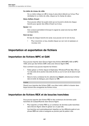 Page 497Beat Agent
Importation et exportation de fichiers497
Vu-mètre de niveau de crêteCe vu-mètre indique en dB le niveau le plus élevé détecté sur le bus. Pour 
r
éinitialiser le vu-mètre de crête, cliquez sur le champ de valeur.
Slots d’effets d’insert Vous pouvez utiliser les quatre slots qui se trouvent à droite de chaque 
tranch
 e pour ajouter des ef fets d’insert sur le bus.
Sends 1–4 Ces curseurs permettent d’envoyer le  signal du canal vers les 
 bus AUX 
correspondants.
Nom du bus En bas de chaque...