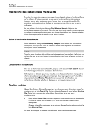 Page 499Beat Agent
Importation et exportation de fichiers499
Recherche des échantillons manquants
Il peut arriver que des programmes ne parviennent pas à retrouver les échantillons 
qu’ils utilisent. C’est par exemple le cas quand les échantillons référencés se 
trouvent sur un autre lecteur ou sur un lecteur dont le nom a été modifié. Ce 
problème peut également se déclarer si le programme a été créé sur un autre 
ordinateur.
Le cas échéant, la boîte de dialogue Find Missing Sample (détecter les 
échantillons...