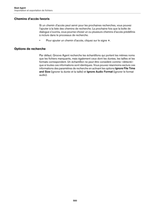 Page 500Beat Agent
Importation et exportation de fichiers500
Chemins d’accès favoris
Si un chemin d’accès peut servir pour les prochaines recherches, vous pouvez 
l’ajouter à la liste des chemins de recherche. La prochaine fois que la boîte de 
dialogue s’ouvrira, vous pourrez choisir un ou plusieurs chemins d’accès prédéfinis 
à inclure dans le processus de recherche.
• Pour ajouter un chemin d’accès, cliquez sur le signe +.
Options de recherche
Par défaut, Groove Agent recherche les échantillons qui portent...