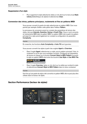 Page 510Acoustic Agent
Édition des patterns510
Suppression d’un style
• Pour supprimer le style sélectionné, faites un clic droit sur le menu local  Style 
Library  (bibliothèque de styles) et sélectionnez Clear .
Conversion des intros, patterns principaux , roulements et fins en patterns MIDI
Vous pouvez convertir la partie de styl e sélectionnée en pattern MIDI. Ceci vous 
permet par exemple d’éditer cette partie dans l’éditeur  Pattern.
Le processus de conversion  prend en compte des paramètres de lecture des...