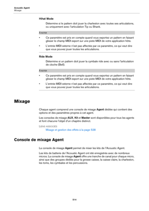 Page 514Acoustic Agent
Mixage514
Hihat ModeDétermine si le pattern doit jouer la charleston avec toutes ses articulations, 
o
u uniquement avec l’articulation Tip ou Shank.
À NOTER
• Ce paramètre est pris en compte quand vous exportez un pattern en faisant 
glisser le champ MIDI export sur une piste MIDI de votre application hôte.
• L’entrée MIDI externe n’est pas affectée par ce paramètre, ce qui veut dire 
que vous pouvez jouer toutes les articulations.
Ride Mode Détermine si un pattern doit jouer la cymbale...