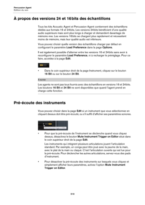 Page 519Percussion Agent
Édition du son519
À propos des versions 24 et 16 bits des échantillons
Tous les kits Acoustic Agent et Percussion Agent contiennent des échantillons 
dédiés aux formats 16 et 24  bits. Les versions 24  bits bénéficient d’une qualité 
audio supé

rieure mais sont plus longs à charger et demandent davantage de 
mémoire vive. Les versions 16  bits se chargent plus rapidement et nécessitent 
moin

s de mémoire, mais leur qualité audio est inférieure.
Vous pouvez choisir quelle version des...