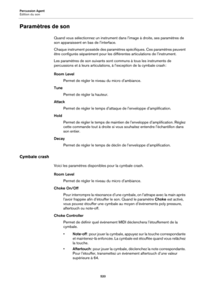 Page 520Percussion Agent
Édition du son520
Paramètres de son
Quand vous sélectionnez un instrument dans l’image à droite, ses paramètres de 
son apparaissent en  bas de l’interface.
Chaque instrument possède des paramètr e
 s spécifiques. Ces paramètres peuvent 
être configurés séparément pour les différentes articulations de l’instrument.
Les paramètres de son suivants sont communs à tous les instruments de 
percussions et à leurs articulations, à l’exception de la cymbale crash :
Room Level
Permet de régler le...