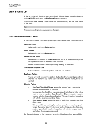 Page 53Working With Pads
Pattern Pads53
Drum Sounds List
In the list on the left, the drum sounds are listed. What is shown in the list depends 
on the  Visibility  setting on the  Configuration pop-up menu.
The columns show the key, the pad name, the quantize setting, and the mute status 
of the pads.
NOTE
The column sorting is fixed, you cannot change it.
Drum Sounds List Context Menu
In the column header, the following menu options are available on the context menu:
Select All Notes
Selects all notes in the...