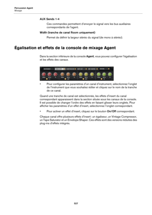 Page 527Percussion Agent
Mixage527
AUX Sends 1-4Ces commandes permettent d’envoyer le signal vers les bus auxiliaires 
c
orrespondants de l’agent.
Width (tranche de canal Room uniquement) Permet de définir la largeur stéréo du signal (de mono à stéréo).
Égalisation et effets de la console de mixage Agent
Dans la section inférieure de la console Agent , vous pouvez configurer l’égalisation 
et les effets des canaux.
• Pour configurer les paramètres d’un canal d’instrument, sélectionnez l’onglet  de l’instrument...