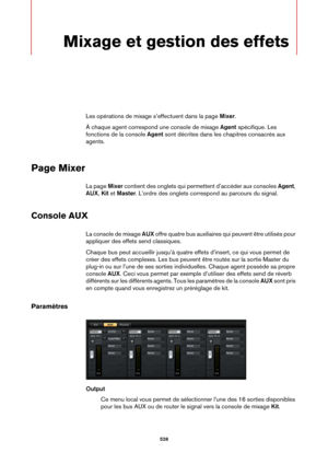 Page 528528
Mixage et gestion des effets
Les opérations de mixage s’effectuent dans la page Mixer.
À chaque agent correspond une console de mixage  Agent s
 pécifique. Les 
fonctions de la console  Agent sont décrites dans les chapitres consacrés aux 
agents.
Page Mixer
La page  Mixer contient des onglets qui permettent d’accéder aux consoles  Agent, 
AUX , Kit  et  Master . L’ordre des onglets correspo nd au parcours du signal.
Console AUX
La console de mixage AUX offre quatre bus au xiliaires qui peuvent être...