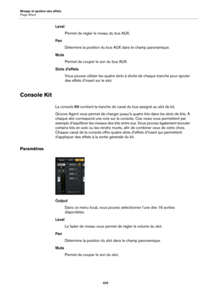 Page 529Mixage et gestion des effets
Page Mixer529
LevelPermet de régler le niveau du bus AUX.
Pan Détermine la position du bus  AUX
  dans le champ panoramique.
Mute Permet de couper le son du bus AUX.
Slots d’effets Vous pouvez utiliser les quatre slots à droite de chaque tranche pour ajouter 
des
 effets d’insert sur le slot.
Console Kit
La console  Kit contient la tranche de canal  du bus assigné au slot de kit.
Groove Agent vous permet de charger jusqu’à quatre kits dans les slots de kits. À 
chaque slot...