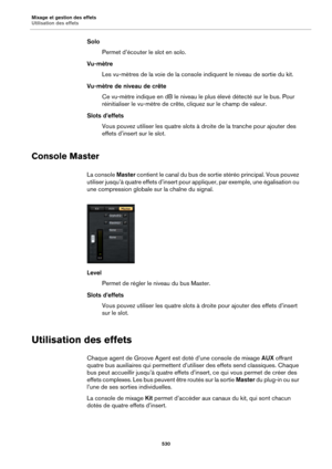 Page 530Mixage et gestion des effets
Utilisation des effets530
SoloPermet d’écouter le slot en solo.
Vu-mètre Les vu-mètres de la voie de la console  indiquent le niveau de sortie du kit.
Vu-mètre de niveau de crête Ce vu-mètre indique en dB le niveau le plus élevé détecté sur le bus. Pour 
r
éinitialiser le vu-mètre de crête, cliquez sur le champ de valeur.
Slots d’effets Vous pouvez utiliser les quatre slots à droite de la tranche pour ajouter des 
ef
fets d’insert sur le slot.
Console Master
La console...