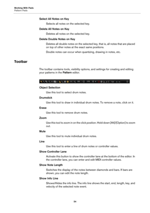 Page 54Working With Pads
Pattern Pads54
Select All Notes on KeySelects all notes on the selected key.
Delete All Notes on Key Deletes all notes on the selected key.
Delete Double Notes on Key Deletes all double notes on the selected key, that is, all notes that are placed 
on
 top of other notes at  the exact same positions.
Double notes can occur when quantizing, drawing in notes, etc.
Toolbar
The toolbar contains tools, visibility opti ons, and settings for creating and editing 
your patterns in the  Pattern...