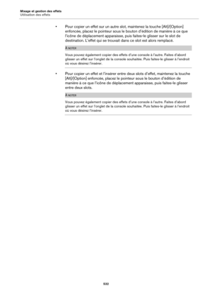 Page 532Mixage et gestion des effets
Utilisation des effets532
• Pour copier un effet sur un autre slot, maintenez la touche [Alt]/[Option] 
enfoncée, placez le pointeur sous le bouton d’édition de manière à ce que 
l’icône de déplacement a pparaisse, puis faites-le glisser sur le slot de 
destination. L’effet qui se trouvait  dans ce slot est alors remplacé.
À NOTER
Vous pouvez également copier des effets  d’une console à l’autre. Faites d’abord 
glisser un effet sur l’onglet de la console souhaitée. Puis...