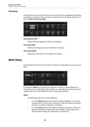 Page 537À propos des effets
Effets de réverb et de delay537
Chorusing
Ce paramètre vous permet d’enrichir la queue de réverb en lui appliquant de légères 
modulations de hauteur. Pour accéder aux  paramètres de chorusing, cliquez sur le 
bouton  Show Chorusing Page .
Chorusing On/Off Permet d’activer/désactiver  
 l’effet de modulation.
Chorusing Rate Détermine la fréquence de la modulation de hauteur.
Chorusing Depth Détermine l’intensité de la  modulation de hauteur.
Multi Delay
Cet effet génère des échos de...