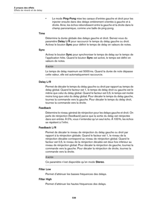 Page 538À propos des effets
Effets de réverb et de delay538
•Le mode Ping-Pong mixe les canaux d’entrée gauche et droit pour les 
injecter ensuite dans des delays entièrement orientés à gauche et à 
droite. Ainsi, les échos rebondissent en tre la gauche et la droite dans le 
champ panoramique, comme une balle de ping-pong.
Time
Détermine la durée globale des delays  
 gauche et droit. Servez-vous du 
paramètre  Delay L/R pour raccourcir le temps du delay gauche ou droit. 
Activez le bouton  Sync pour définir le...