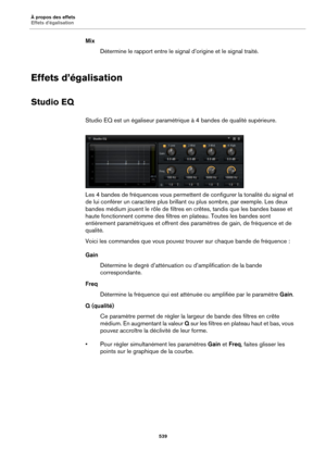 Page 539À propos des effets
Effets d’égalisation539
MixDétermine le rapport entre le signal  d’origin
 e et le signal traité.
Effets d’égalisation
Studio EQ
Studio EQ est un égaliseur paramétrique à 4  bandes de qualité supérieure.
Les 4 bandes de fréquences vous permettent de configurer la tonalité du signal et 
de
  lui conférer un caractère plus brillant  ou plus sombre, par exemple. Les deux 
bandes médium jouent le rôle de filtres  en crêtes, tandis que les bandes basse et 
haute fonctionnent comme des...