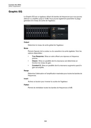Page 540À propos des effets
Effets d’égalisation540
Graphic EQ
Le Graphic EQ est un égaliseur offrant dix bandes de fréquences que vous pouvez 
atténuer ou amplifier jusqu’à 12  dB. Vous pouvez également paramétrer la plage 
gé

nérale et le niveau de sortie de l’égaliseur.
Output
Détermine le niveau de sortie global de l’égaliseur.
Mode Permet d’ajouter de la couleur ou du caractère à la sortie égalisée. Voici les 
o
ptions disponibles  :
• True Respon
 se : filtres en série offrant une réponse en fréquence...