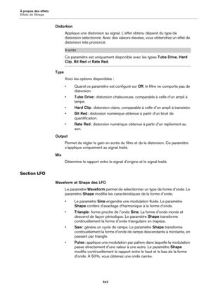 Page 543À propos des effets
Effets de filtrage543
DistortionApplique une distorsion au signal.  L
 ’effet obtenu dépend du type de 
distorsion sélectionné. Avec des valeurs élevées, vous obtiendrez un effet de 
distorsion très prononcé.
À NOTER
Ce paramètre est uniquement disponible avec les types  Tube Drive, Hard 
Clip,  Bit Red  et Rate Red .
Type
Voici les options disponibles  :
• Quand ce paramètre est configuré sur  Off, le filtre ne comporte pas 
 de 
distorsion.
• Tube Drive : distorsion chaleureuse,...