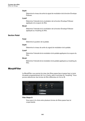 Page 545À propos des effets
Effets de filtrage545
DepthDétermine le niveau de sortie du signal  d
 e modulation de la fonction Envelope 
Follower.
Cutoff Détermine l’intensité de la modulation  de la fonction 
 Envelope Follower 
appliquée à la coupure du filtre.
Morph Détermine l’intensité de la modulation  de la fonction 
 Envelope Follower 
appliquée au morphing du filtre.
Section Pedal
Pedal
Détermine la position de la pédale.
Depth Détermine le niveau de sortie du si gnal de modulation de la 
 pédale....