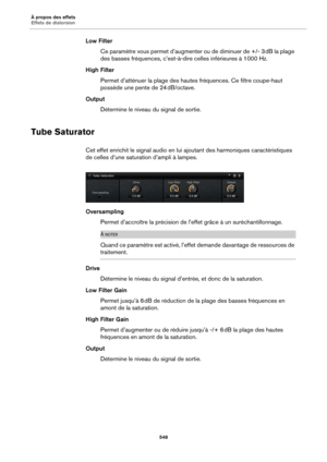 Page 548À propos des effets
Effets de distorsion548
Low FilterCe paramètre vous permet d’augm enter
  ou de diminuer de +/- 3 dB la plage 
de
s basses fréquences, c’est-à-dire celles inférieures à 1000  Hz.
High Filter Permet d’atténuer la plage des hautes  fréqu
 ences. Ce filtre coupe-haut 
possède une pente de 24  dB/octave.
Output Détermine le niveau du signal de sortie.
Tube Saturator
Cet effet enrichit le signal audio en lui ajoutant des harmoniques caractéristiques 
de celles d’une satura tion d’ampli à...