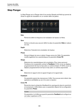 Page 551À propos des effets
Effets de modulation551
Step Flanger
Le Step Flanger est un Flanger doté d’une section Sample and Hold qui permet de 
diviser le signal de modulation  en un nombre défini de paliers.
Rate
Permet de définir la fréquence de modulation de hauteur en Hertz.
Sync Activez ce bouton pour pouvoir  définir la valeur 
 du paramètre Rate en valeurs 
de note.
Depth Détermine l’intensité de la  modulation de hauteur.
Phase Permet d’élargir de mono à stéréo l’image sonore de l’effet. Ce paramètre...