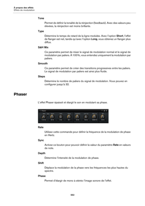 Page 552À propos des effets
Effets de modulation552
TonePermet de définir la tonali té
  de la réinjection (feedback). Avec des valeurs peu 
élevées, la réinjection est moins brillante.
Type Détermine le temps de retard de  la ligne modulée. Avec l’option Short, l’effet 
de 
 flanger est net, ta ndis qu’avec l’option  Long, vous obtenez un flanger plus 
diffus.
S&H Mix Ce paramètre permet de mixer le signal  de modulation normal e
 t le signal de 
modulation par paliers. À 100  %, vous entendez uniquement la...