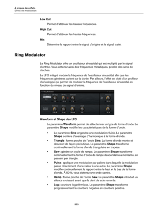 Page 553À propos des effets
Effets de modulation553
Low CutPermet d’atténuer les basses fréquences.
High Cut Permet d’atténuer le s hautes 
 fréquences.
Mix Détermine le rapport entre le signal  d’origin
 e et le signal traité.
Ring Modulator
Le Ring Modulator offre un oscillateur sinusoïdal qui est multiplié par le signal 
d’entrée. Vous obtenez ainsi des fréquences métalliques, proche des sons de 
cloches.
Le LFO intégré module la fréquence de  l’oscillateur sinusoïdal 
 afin que les 
fréquences générées...