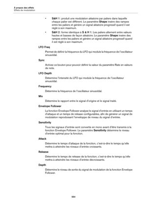 Page 554À propos des effets
Effets de modulation554
•S&H 1  : produit une modulation aléato ire par paliers dans laquelle 
chaque palier est différent. Le paramètre  Shape insère des rampes 
entre les paliers et génère un signal aléatoire progressif quand il est 
réglé à son maximum.
• S&H 2  : forme identique à S & H 1. Les paliers alternent entre valeurs 
hautes et basses de façon aléatoire. Le paramètre  Shape insère des 
rampes entre les paliers et génère un signal aléatoire progressif quand 
il est réglé à...