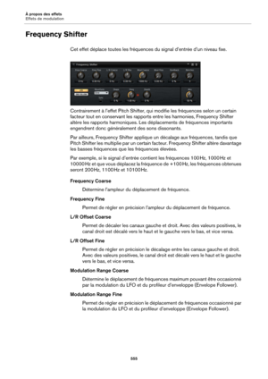 Page 555À propos des effets
Effets de modulation555
Frequency Shifter
Cet effet déplace toutes les fréquences du signal d’entrée d’un niveau fixe.
Contrairement à l’effet Pitch Shifter, qui modifie les fréquences selon un certain 
fa
cteur tout en conservant les rapports entre les harmonies, Frequency Shifter 
altère les rapports harmoniques. Les dé placements de fréquences importants 
engendrent donc généralement des sons dissonants.
Par ailleurs, Frequency Shifter applique un décalage aux fréquences, tandis...