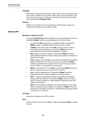 Page 556À propos des effets
Effets de modulation556
FeedbackDétermine le niveau de la  ré
 injection, c’est-à-dire le niveau du signal renvoyé 
de la sortie de l’effet vers son entrée.  L’effet obtenu est comparable à celui 
d’un phaser. Vous pouvez configurer la direction et la vitesse de cet effet à 
l’aide du paramètre  Frequency Fine.
Notches Détermine le nombre de creux engend rés 
 par l’effet phaser quand vous 
configurez le Feedback sur une valeur élevée.
Section LFO
Waveform et Shape des LFO
Le...