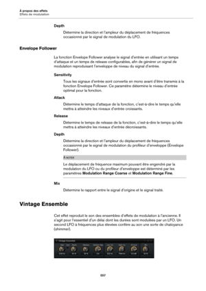 Page 557À propos des effets
Effets de modulation557
DepthDétermine la direction et l’ampleur  du
  déplacement de fréquences 
occasionné par le signal  de modulation du LFO.
Envelope Follower
La fonction Envelope Follower analyse le signal d’entrée en utilisant un temps 
d’attaque et un temps de release configur ables, afin de générer un signal de 
modulation reproduisant l’enveloppe  de niveau du signal d’entrée.
Sensitivity Tous les signaux d’entrée sont convertis en mono avant d’être transmis à la 
fon
ction...